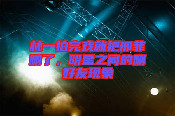 林一拍完戲就把邢菲刪了，明星之間的刪好友現(xiàn)象