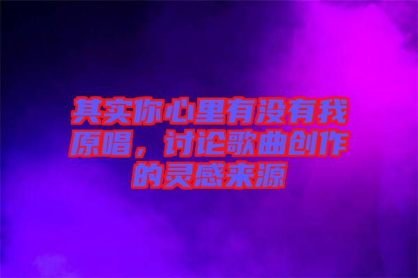 其實(shí)你心里有沒(méi)有我原唱，討論歌曲創(chuàng)作的靈感來(lái)源