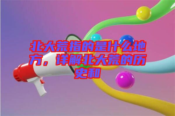 北大荒指的是什么地方，詳解北大荒的歷史和