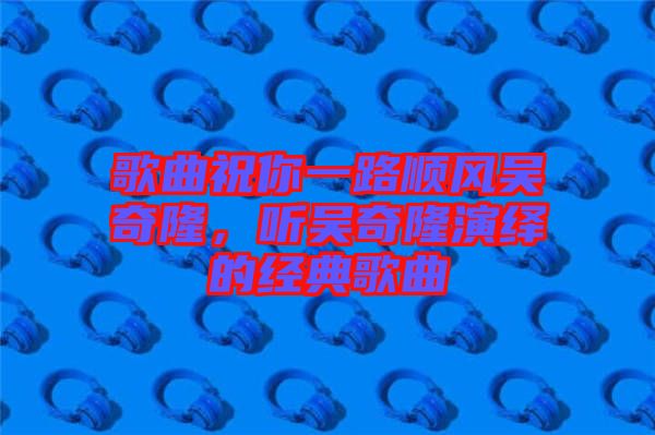 歌曲祝你一路順風(fēng)吳奇隆，聽(tīng)吳奇隆演繹的經(jīng)典歌曲
