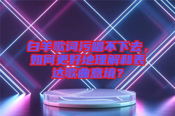 白羊歌詞污唱不下去，如何更好地理解和表達(dá)歌曲意境？