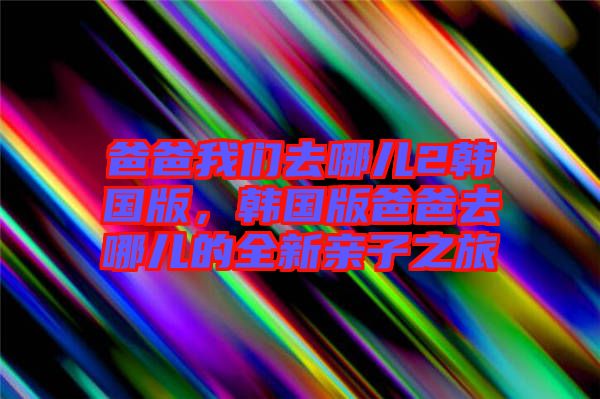 爸爸我們?nèi)ツ膬?韓國版，韓國版爸爸去哪兒的全新親子之旅