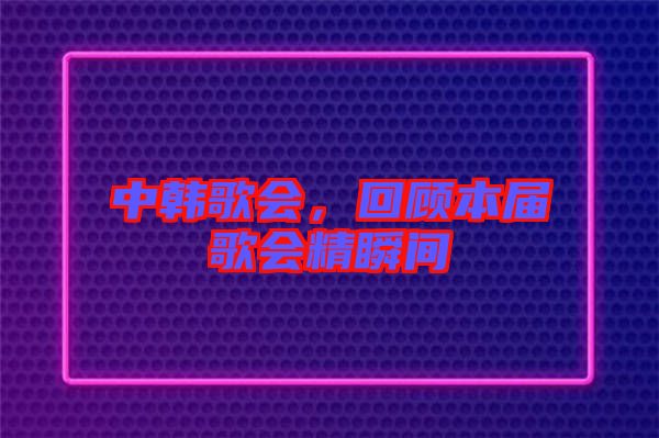 中韓歌會(huì)，回顧本屆歌會(huì)精瞬間