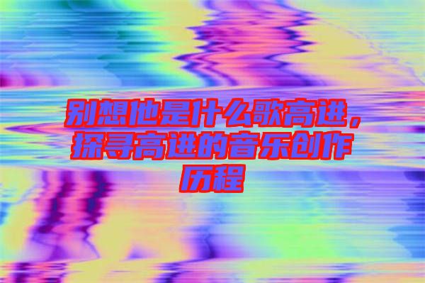 別想他是什么歌高進(jìn)，探尋高進(jìn)的音樂創(chuàng)作歷程