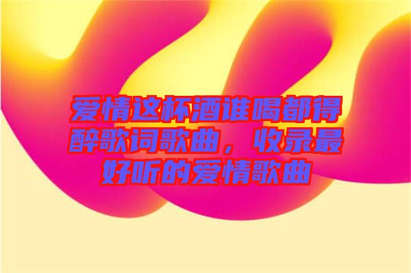 愛情這杯酒誰喝都得醉歌詞歌曲，收錄最好聽的愛情歌曲