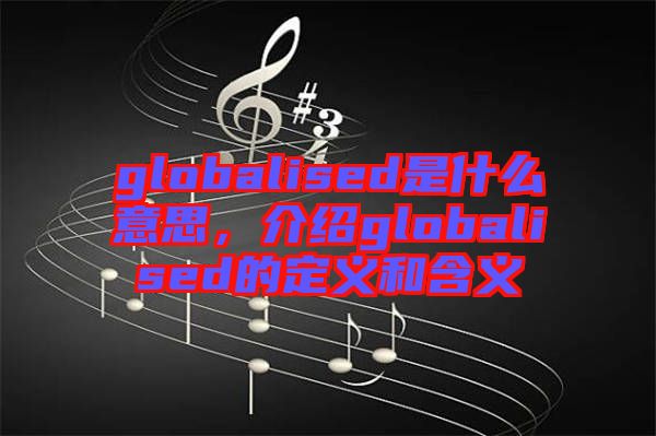 globalised是什么意思，介紹globalised的定義和含義