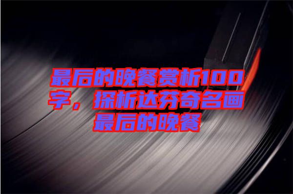 最后的晚餐賞析100字，探析達芬奇名畫最后的晚餐