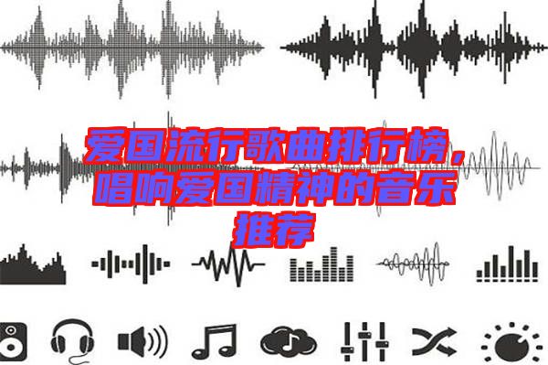 愛國流行歌曲排行榜，唱響愛國精神的音樂推薦