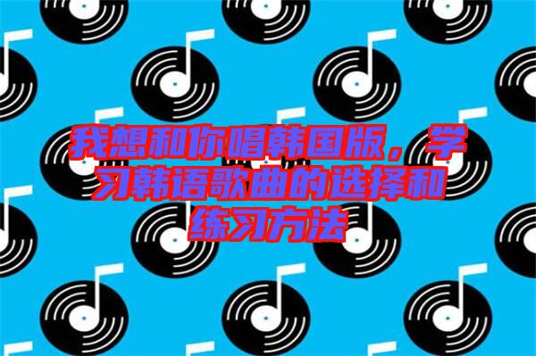 我想和你唱韓國(guó)版，學(xué)習(xí)韓語(yǔ)歌曲的選擇和練習(xí)方法