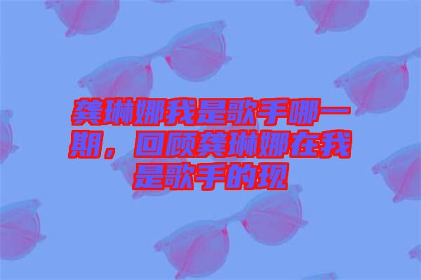 龔琳娜我是歌手哪一期，回顧龔琳娜在我是歌手的現