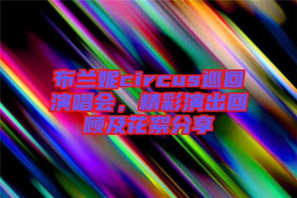 布蘭妮circus巡回演唱會，精彩演出回顧及花絮分享