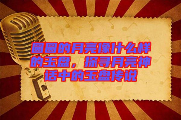 圓圓的月亮像什么樣的玉盤，探尋月亮神話中的玉盤傳說