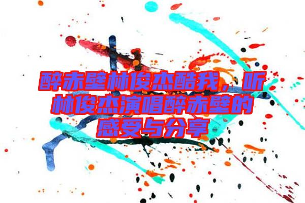 醉赤壁林俊杰酷我，聽(tīng)林俊杰演唱醉赤壁的感受與分享