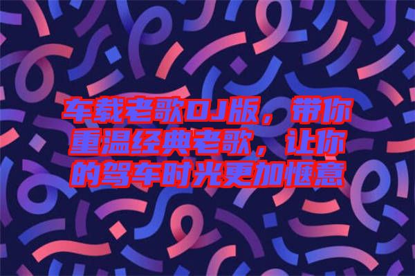 車載老歌DJ版，帶你重溫經典老歌，讓你的駕車時光更加愜意