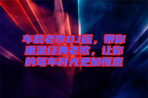 車載老歌DJ版，帶你重溫經(jīng)典老歌，讓你的駕車時光更加愜意