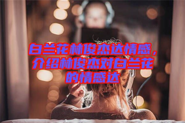 白蘭花林俊杰達情感，介紹林俊杰對白蘭花的情感達