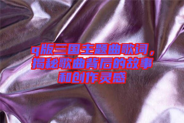 q版三國(guó)主題曲歌詞，揭秘歌曲背后的故事和創(chuàng)作靈感