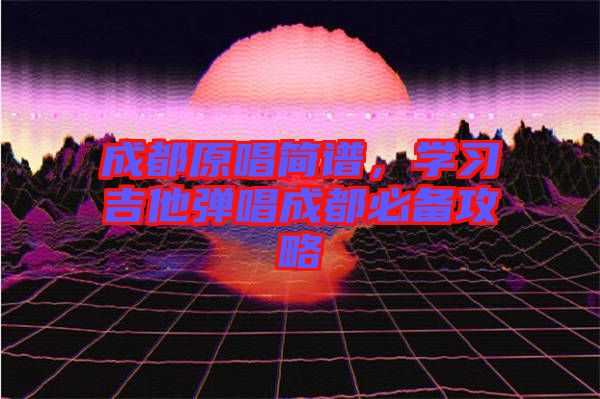 成都原唱簡譜，學(xué)習(xí)吉他彈唱成都必備攻略