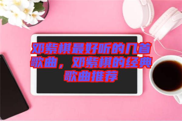 鄧紫棋最好聽(tīng)的幾首歌曲，鄧紫棋的經(jīng)典歌曲推薦