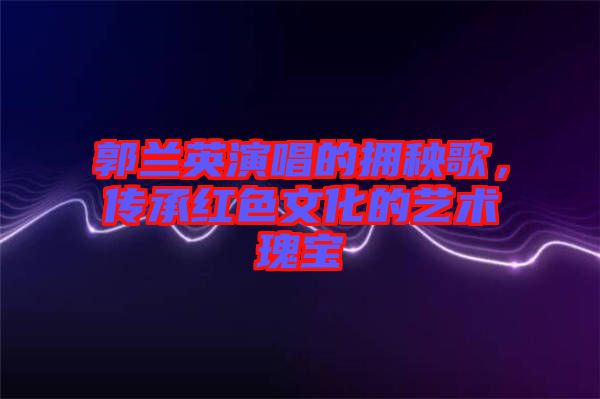 郭蘭英演唱的擁秧歌，傳承紅色文化的藝術瑰寶