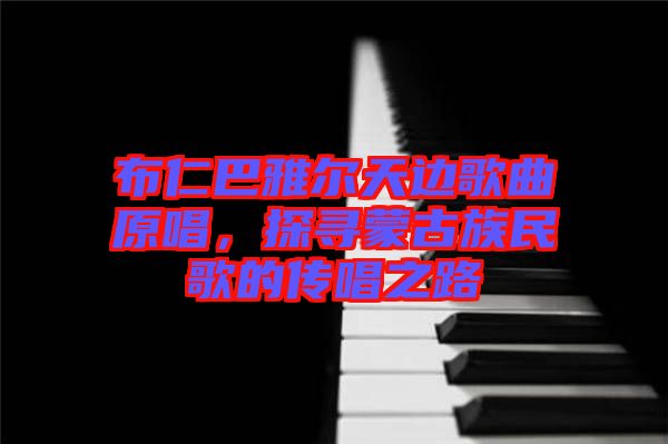 布仁巴雅爾天邊歌曲原唱，探尋蒙古族民歌的傳唱之路