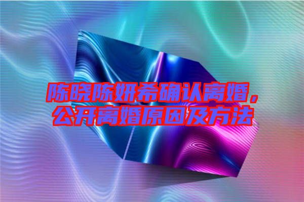 陳曉陳妍希確認(rèn)離婚，公開(kāi)離婚原因及方法
