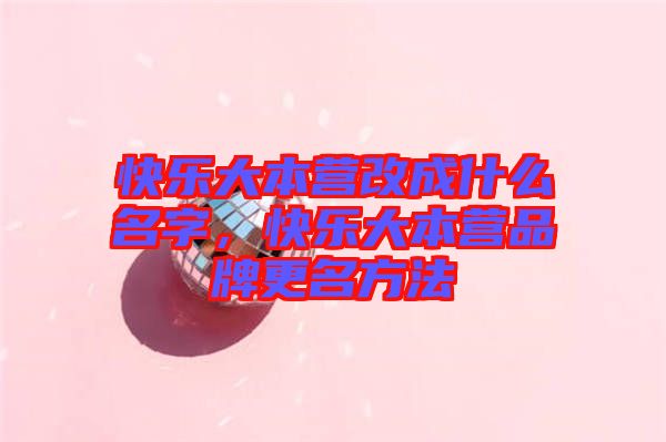 快樂大本營改成什么名字，快樂大本營品牌更名方法