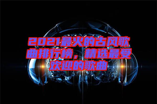 2021最火的古風(fēng)歌曲排行榜，精選最受歡迎的歌曲