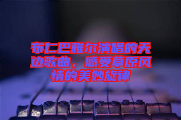 布仁巴雅爾演唱的天邊歌曲，感受草原風(fēng)情的美妙旋律