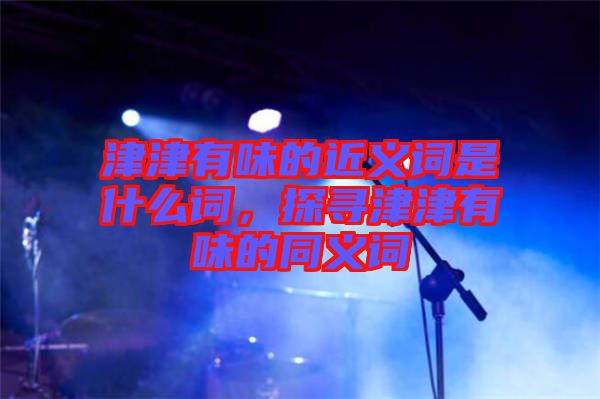 津津有味的近義詞是什么詞，探尋津津有味的同義詞