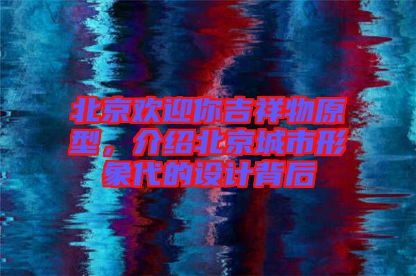北京歡迎你吉祥物原型，介紹北京城市形象代的設(shè)計(jì)背后