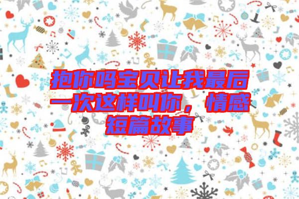 抱你嗎寶貝讓我最后一次這樣叫你，情感短篇故事