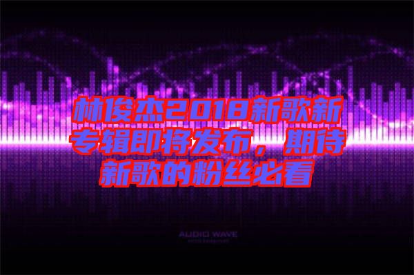 林俊杰2018新歌新專輯即將發(fā)布，期待新歌的粉絲必看