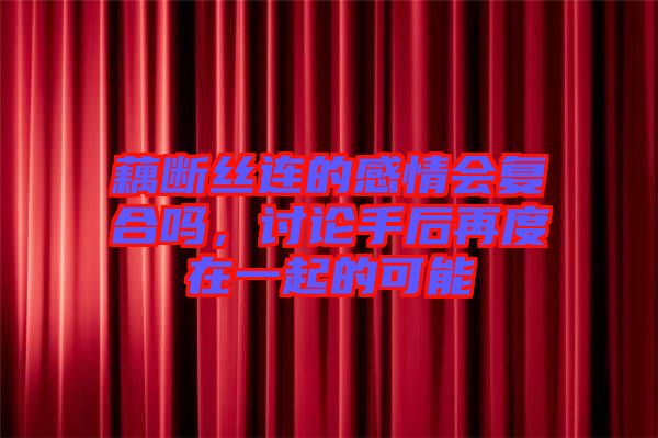 藕斷絲連的感情會復合嗎，討論手后再度在一起的可能