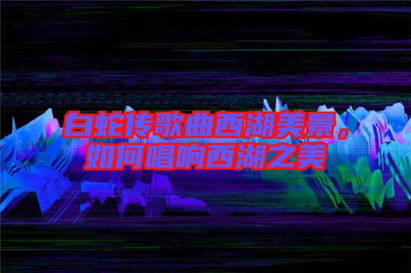 白蛇傳歌曲西湖美景，如何唱響西湖之美