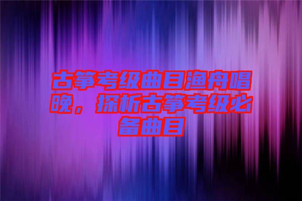 古箏考級(jí)曲目漁舟唱晚，探析古箏考級(jí)必備曲目