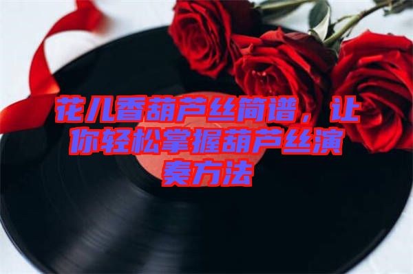 花兒香葫蘆絲簡譜，讓你輕松掌握葫蘆絲演奏方法