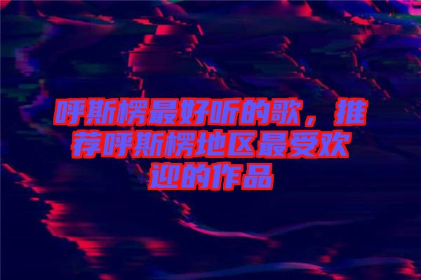 呼斯楞最好聽的歌，推薦呼斯楞地區(qū)最受歡迎的作品