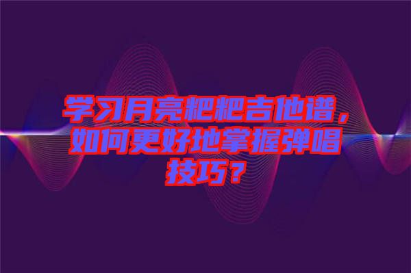 學(xué)習(xí)月亮粑粑吉他譜，如何更好地掌握彈唱技巧？