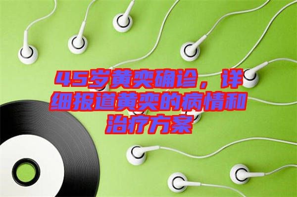 45歲黃奕確診，詳細報道黃奕的病情和治療方案