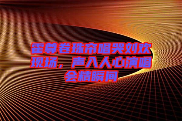 霍尊卷珠簾唱哭劉歡現(xiàn)場(chǎng)，聲入人心演唱會(huì)精瞬間