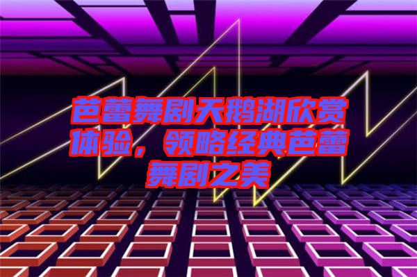 芭蕾舞劇天鵝湖欣賞體驗(yàn)，領(lǐng)略經(jīng)典芭蕾舞劇之美