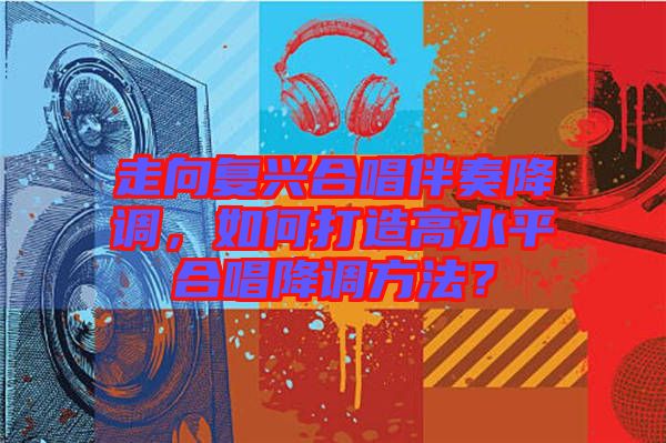 走向復(fù)興合唱伴奏降調(diào)，如何打造高水平合唱降調(diào)方法？