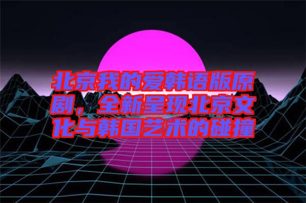 北京我的愛韓語版原劇，全新呈現(xiàn)北京文化與韓國藝術(shù)的碰撞