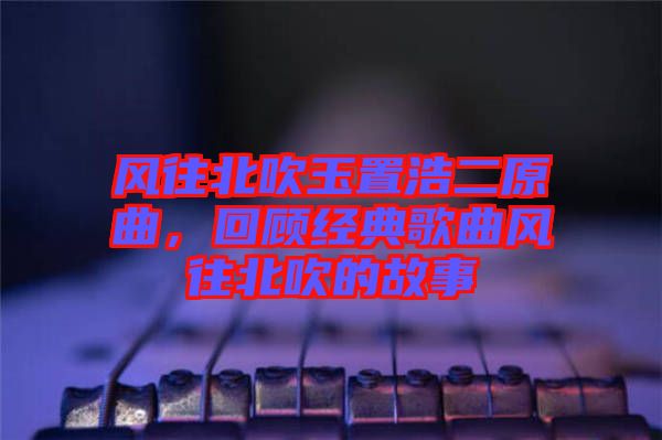 風(fēng)往北吹玉置浩二原曲，回顧經(jīng)典歌曲風(fēng)往北吹的故事