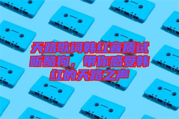 天路歌詞韓紅音質(zhì)試聽酷狗，帶你感受韓紅的天路之聲