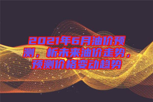 2021年6月油價(jià)預(yù)測，析未來油價(jià)走勢，預(yù)測價(jià)格變動(dòng)趨勢