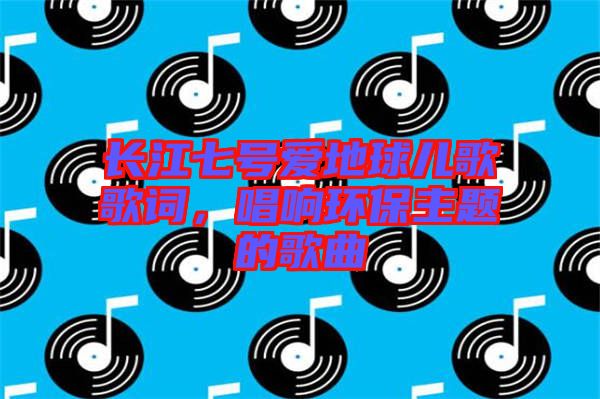 長(zhǎng)江七號(hào)愛(ài)地球兒歌歌詞，唱響環(huán)保主題的歌曲