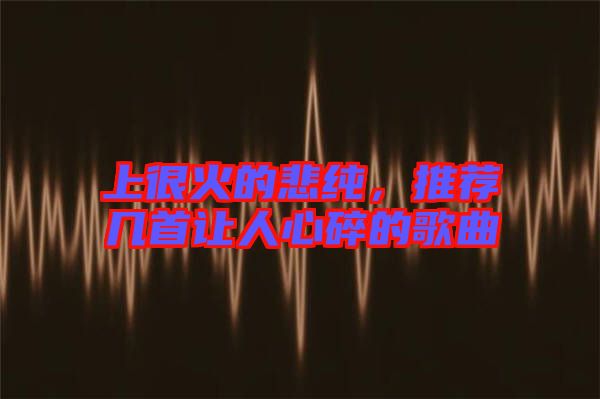 上很火的悲純，推薦幾首讓人心碎的歌曲
