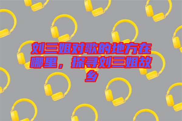 劉三姐對歌的地方在哪里，探尋劉三姐故鄉(xiāng)